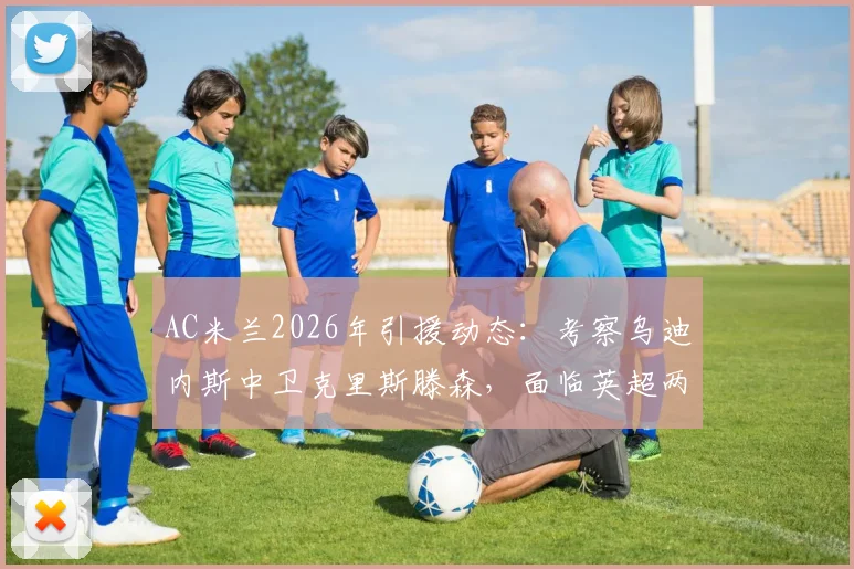 AC米兰2026年引援动态：考察乌迪内斯中卫克里斯滕森，面临英超两队竞争，球员前景深度剖析