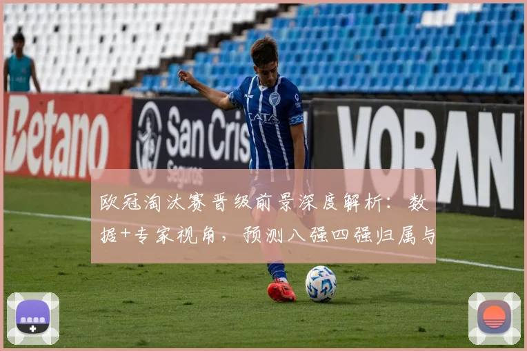 欧冠淘汰赛晋级前景深度解析：数据+专家视角，预测八强四强归属与黑马可能