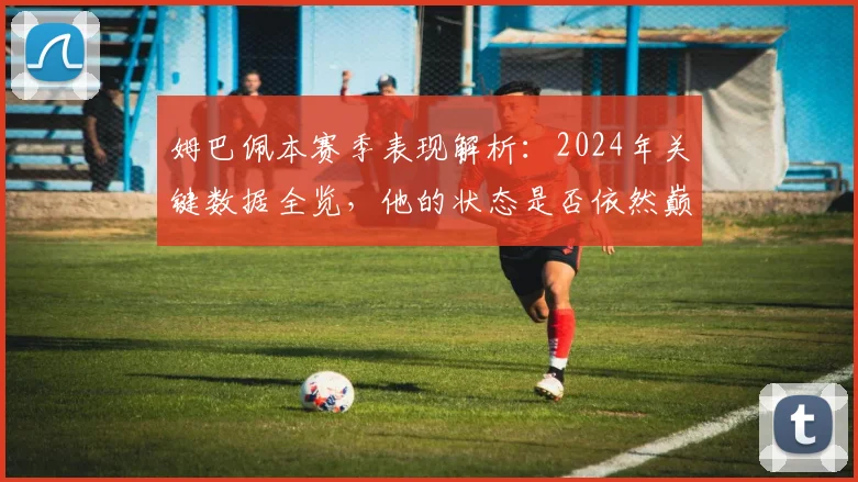 姆巴佩本赛季表现解析：2024年关键数据全览，他的状态是否依然巅峰？