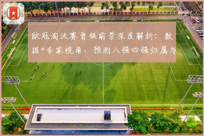 欧冠淘汰赛晋级前景深度解析：数据+专家视角，预测八强四强归属与黑马可能
