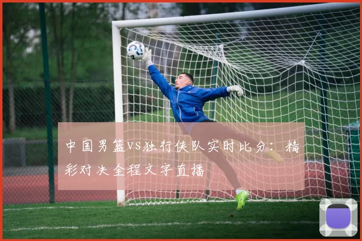 中国男篮vs独行侠队实时比分：精彩对决全程文字直播