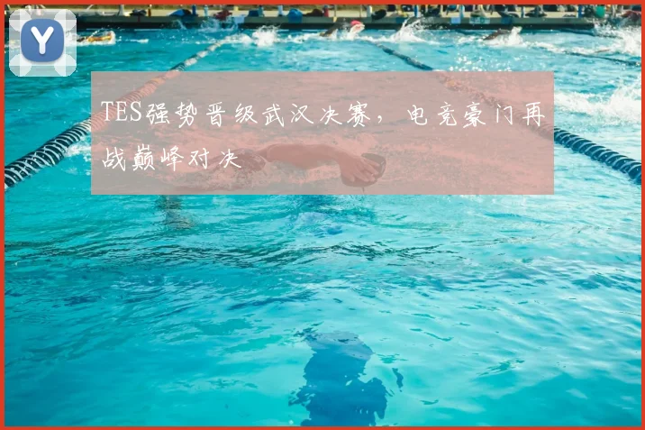 TES强势晋级武汉决赛，电竞豪门再战巅峰对决