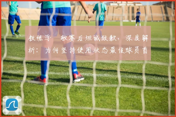 教练浮嶋敏赛后坦诚致歉，深度解析：为何坚持使用状态最佳球员首发却与冠军失之交臂？