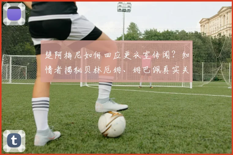 楚阿梅尼如何回应更衣室传闻？知情者揭秘贝林厄姆、姆巴佩真实关系