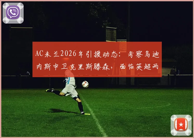 AC米兰2026年引援动态：考察乌迪内斯中卫克里斯滕森，面临英超两队竞争，球员前景深度剖析