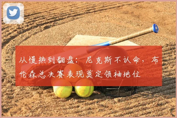 从慢热到翻盘：尼克斯不认命，布伦森总决赛表现奠定领袖地位